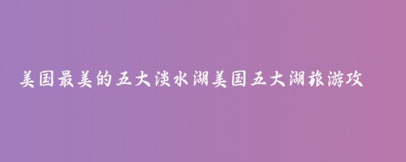 美国最美的五大淡水湖美国五大湖旅游攻略(美国湖区旅游攻略)