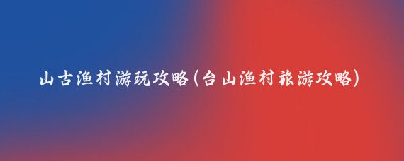 簕山古渔村游玩攻略(台山渔村旅游攻略)