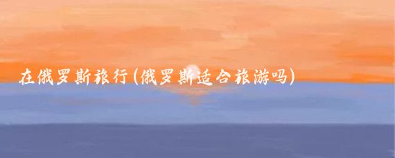 在俄罗斯旅行(俄罗斯适合旅游吗)