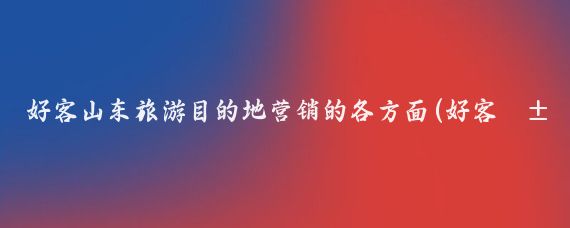 好客山东旅游目的地营销的各方面(好客山东旅游营销中心)