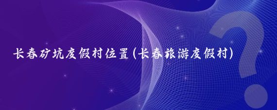 长春矿坑度假村位置(长春旅游度假村)