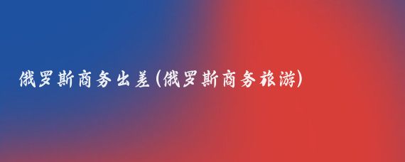 俄罗斯商务出差(俄罗斯商务旅游)