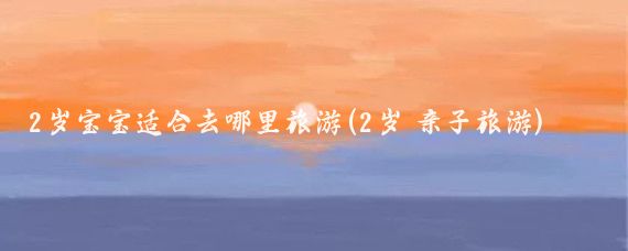 2岁宝宝适合去哪里旅游(2岁 亲子旅游)