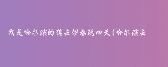 我是哈尔滨的想去伊春玩四天(哈尔滨去伊春旅游)