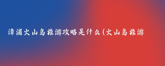 漳浦火山岛旅游攻略是什么(火山岛旅游攻略国内)