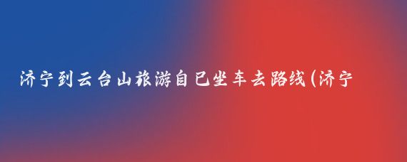 济宁到云台山旅游自己坐车去路线(济宁到云台山旅游)
