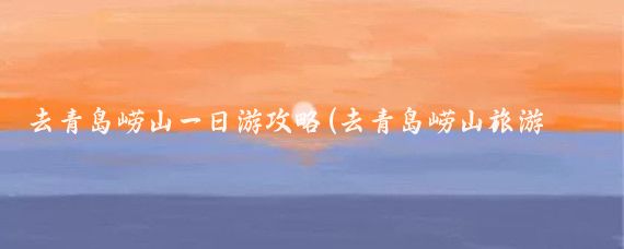 去青岛崂山一日游攻略(去青岛崂山旅游攻略)