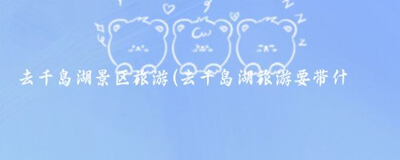 去千岛湖景区旅游(去千岛湖旅游要带什么)
