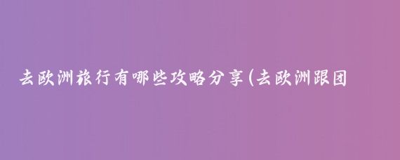 去欧洲旅行有哪些攻略分享(去欧洲跟团旅游攻略)