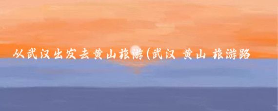 从武汉出发去黄山旅游(武汉 黄山 旅游路线)