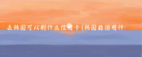 去韩国可以刷什么信用卡(韩国旅游用什么信用卡)