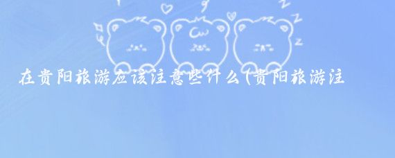 在贵阳旅游应该注意些什么(贵阳旅游注意什么)