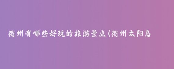 衢州有哪些好玩的旅游景点(衢州太阳岛旅游)