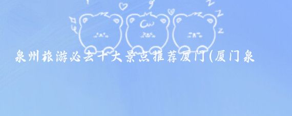 泉州旅游必去十大景点推荐厦门(厦门泉州旅游景点)