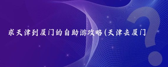 求天津到厦门的自助游攻略(天津去厦门旅游攻略)