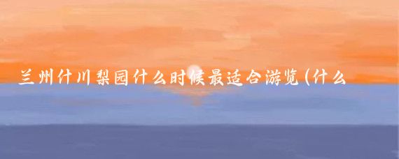 兰州什川梨园什么时候最适合游览(什么时候去兰州旅游比较好)