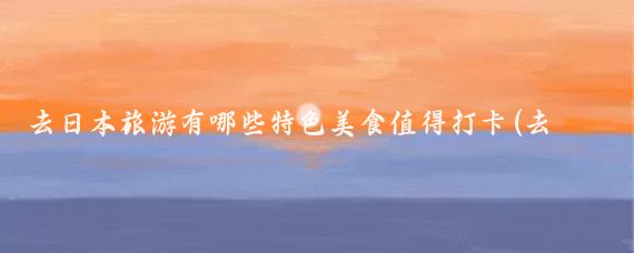 去日本旅游有哪些特色美食值得打卡(去日本旅游什么好吃)