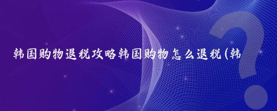 韩国购物退税攻略韩国购物怎么退税(韩国旅游如何退税)