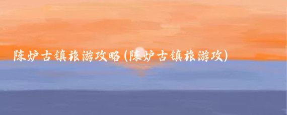 陈炉古镇旅游攻略(陈炉古镇旅游攻)