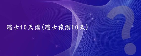 瑞士10天游(瑞士旅游10天)