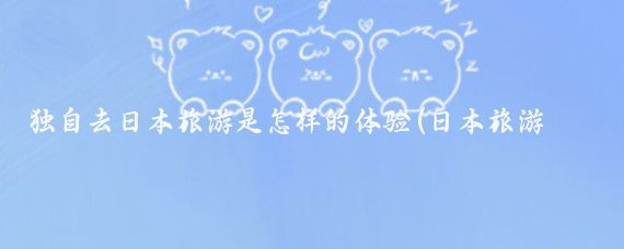 独自去日本旅游是怎样的体验(日本旅游必体验)