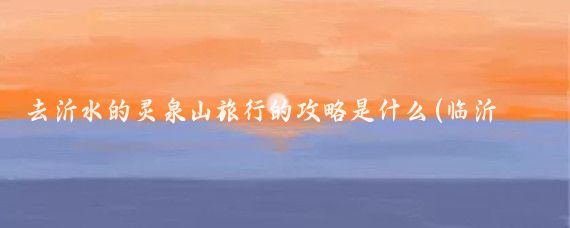 去沂水的灵泉山旅行的攻略是什么(临沂沂水旅游攻略)