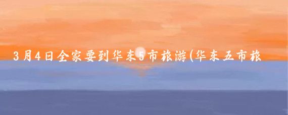 3月4日全家要到华东5市旅游(华东五市旅游三月)