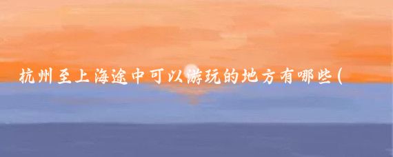 杭州至上海途中可以游玩的地方有哪些(杭州去上海旅游攻略)