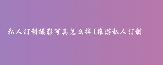 私人订制摄影写真怎么样(旅游私人订制摄影)