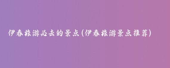 伊春旅游必去的景点(伊春旅游景点推荐)