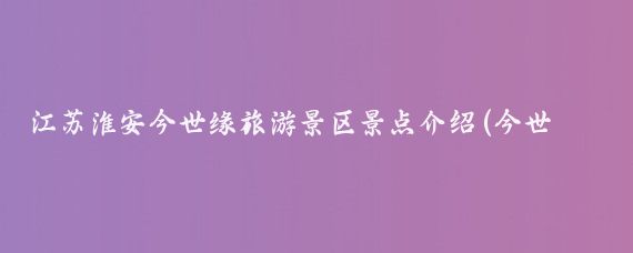 江苏淮安今世缘旅游景区景点介绍(今世缘旅游景区)