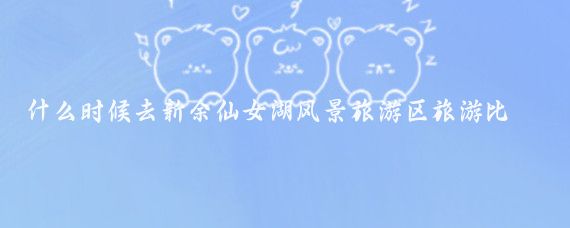 什么时候去新余仙女湖风景旅游区旅游比较好(新余市仙女湖旅游)