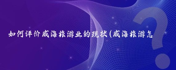 如何评价威海旅游业的现状(威海旅游怎么样)