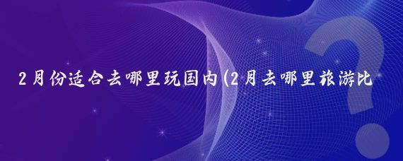 2月份适合去哪里玩国内(2月去哪里旅游比较好国内)