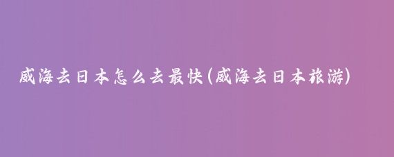 威海去日本怎么去最快(威海去日本旅游)