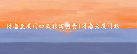 济南至厦门四天旅游团费(济南去厦门旅游)