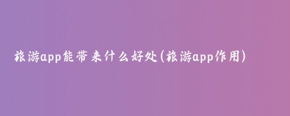 旅游app能带来什么好处(旅游app作用)