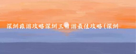 深圳旅游攻略深圳三日游最佳攻略(深圳旅游3天攻略)