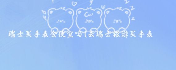 瑞士买手表会便宜吗(去瑞士旅游买手表便宜)