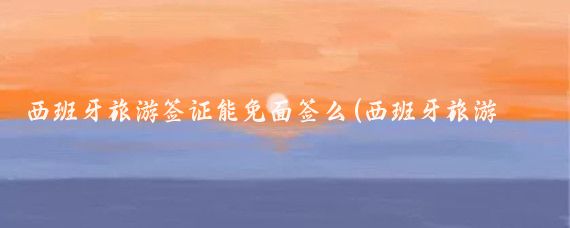 西班牙旅游签证能免面签么(西班牙旅游签证需要面签吗)