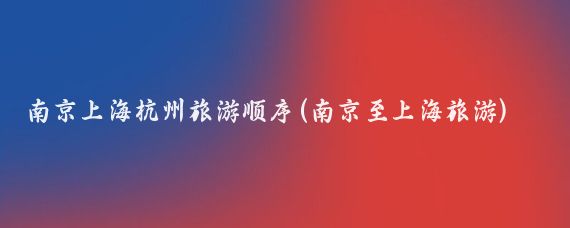 南京上海杭州旅游顺序(南京至上海旅游)