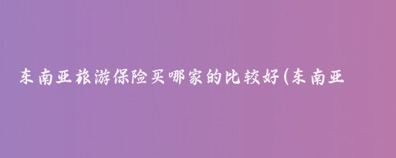 东南亚旅游保险买哪家的比较好(东南亚旅游买什么保险)