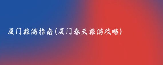 厦门旅游指南(厦门春天旅游攻略)