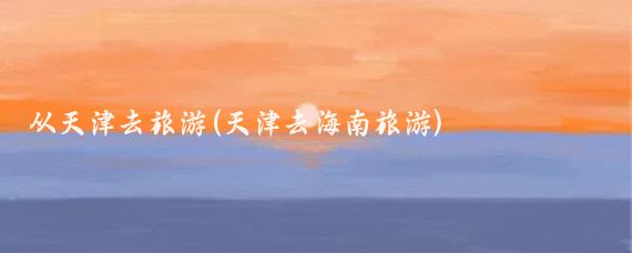 从天津去旅游(天津去海南旅游)