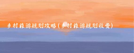 乡村旅游规划攻略(乡村旅游规划收费)