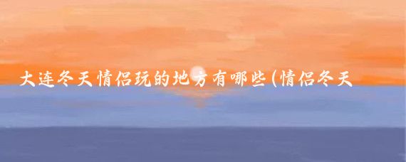 大连冬天情侣玩的地方有哪些(情侣冬天去哪旅游)