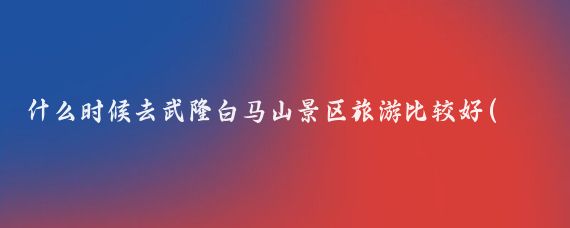 什么时候去武隆白马山景区旅游比较好(武隆最佳旅游季节)
