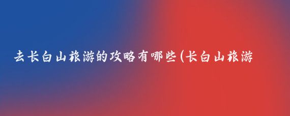 去长白山旅游的攻略有哪些(长白山旅游怎么去)