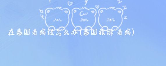 在泰国看病该怎么办(泰国旅游 看病)