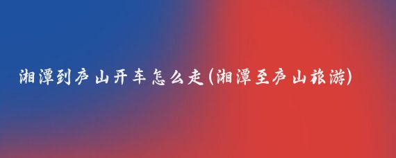 湘潭到庐山开车怎么走(湘潭至庐山旅游)